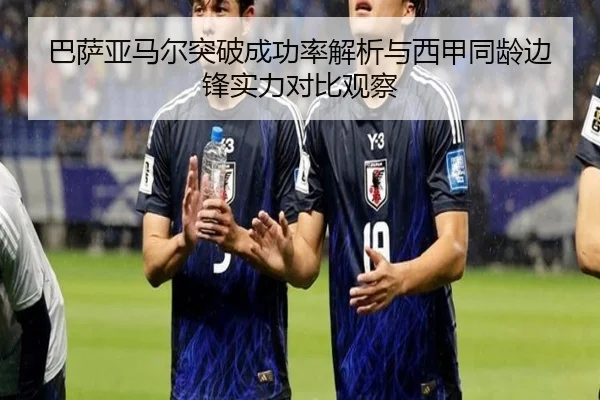 巴萨亚马尔突破成功率解析与西甲同龄边锋实力对比观察